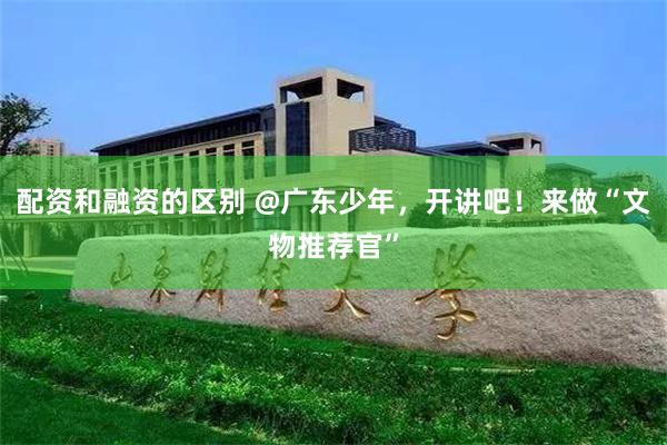 配资和融资的区别 @广东少年，开讲吧！来做“文物推荐官”