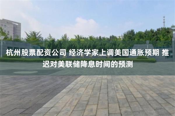 杭州股票配资公司 经济学家上调美国通胀预期 推迟对美联储降息时间的预测