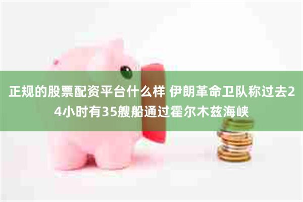 正规的股票配资平台什么样 伊朗革命卫队称过去24小时有35艘船通过霍尔木兹海峡