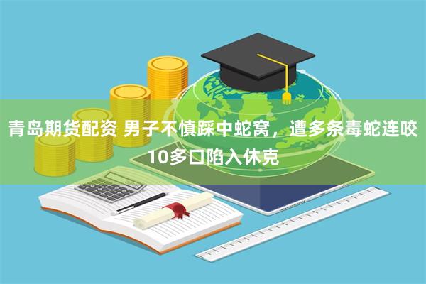 青岛期货配资 男子不慎踩中蛇窝，遭多条毒蛇连咬10多口陷入休克