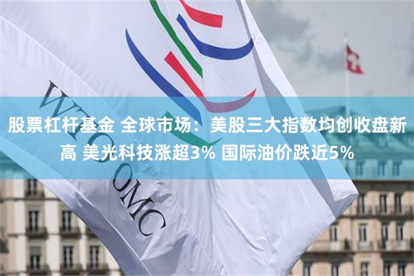 股票杠杆基金 全球市场：美股三大指数均创收盘新高 美光科技涨超3% 国际油价跌近5%