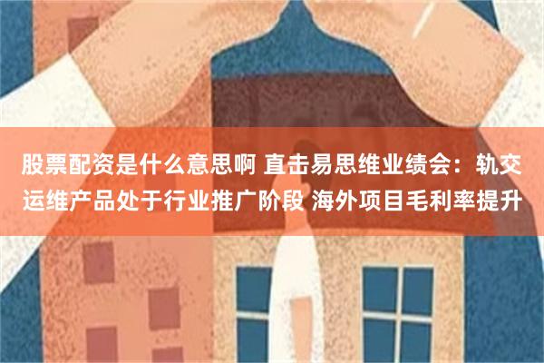 股票配资是什么意思啊 直击易思维业绩会：轨交运维产品处于行业推广阶段 海外项目毛利率提升