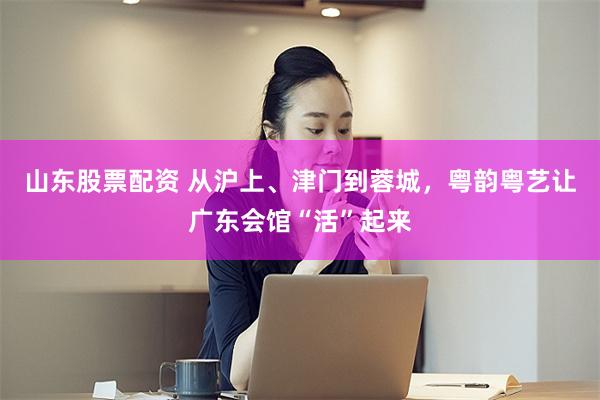 山东股票配资 从沪上、津门到蓉城，粤韵粤艺让广东会馆“活”起来