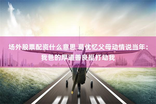 场外股票配资什么意思 葛优忆父母动情说当年：我爸的厚道善良挺打动我