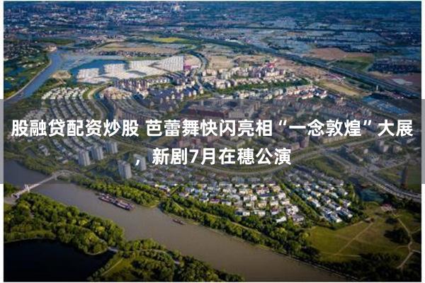 股融贷配资炒股 芭蕾舞快闪亮相“一念敦煌”大展，新剧7月在穗公演