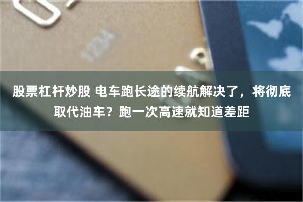 股票杠杆炒股 电车跑长途的续航解决了，将彻底取代油车？跑一次高速就知道差距