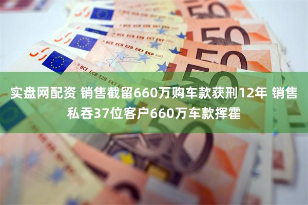实盘网配资 销售截留660万购车款获刑12年 销售私吞37位客户660万车款挥霍