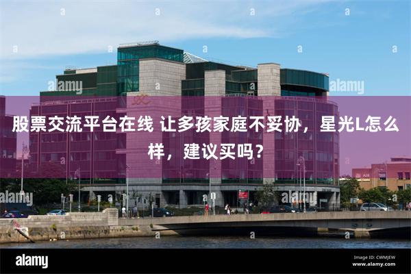 股票交流平台在线 让多孩家庭不妥协，星光L怎么样，建议买吗？
