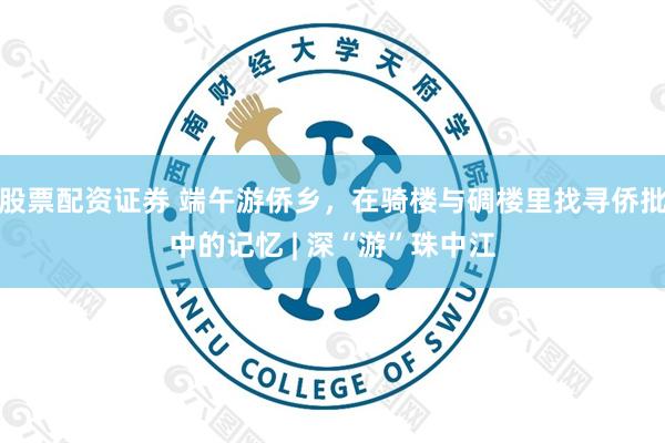 股票配资证券 端午游侨乡，在骑楼与碉楼里找寻侨批中的记忆 | 深“游”珠中江