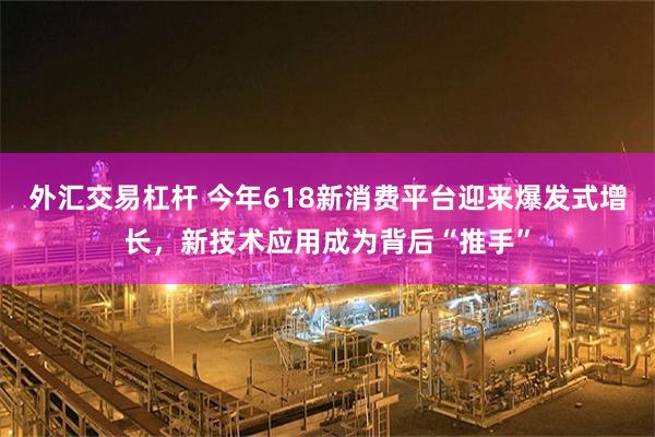 外汇交易杠杆 今年618新消费平台迎来爆发式增长，新技术应用成为背后“推手”