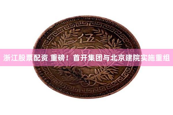 浙江股票配资 重磅！首开集团与北京建院实施重组