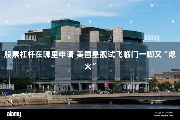 股票杠杆在哪里申请 美国星舰试飞临门一脚又“熄火”