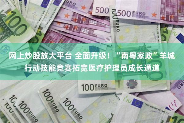 网上炒股放大平台 全面升级！“南粤家政”羊城行动技能竞赛拓宽医疗护理员成长通道