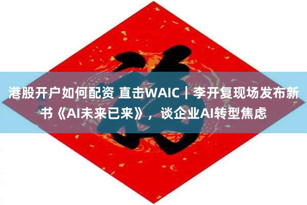 港股开户如何配资 直击WAIC｜李开复现场发布新书《AI未来已来》，谈企业AI转型焦虑