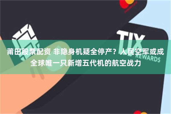 莆田股票配资 非隐身机疑全停产？人民空军或成全球唯一只新增五代机的航空战力