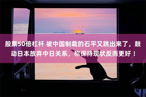 股票50倍杠杆 被中国制裁的石平又跳出来了，鼓动日本放弃中日关系，称保持现状反而更好 ！