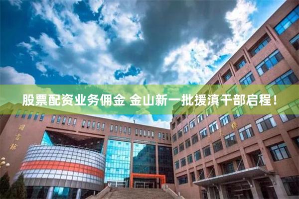 股票配资业务佣金 金山新一批援滇干部启程！