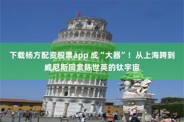 下载杨方配资股票app 成“大器”！从上海跨到威尼斯同赏陈世英的钛宇宙
