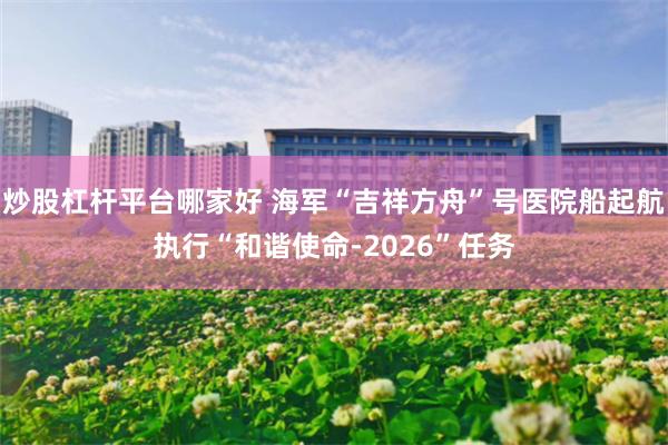 炒股杠杆平台哪家好 海军“吉祥方舟”号医院船起航执行“和谐使命-2026”任务