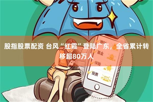 股指股票配资 台风“红霞”登陆广东，全省累计转移超80万人