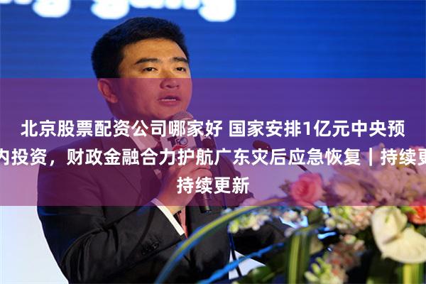 北京股票配资公司哪家好 国家安排1亿元中央预算内投资，财政金融合力护航广东灾后应急恢复｜持续更新