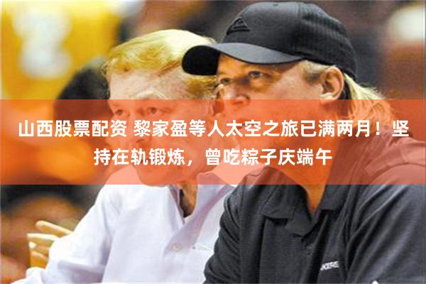 山西股票配资 黎家盈等人太空之旅已满两月！坚持在轨锻炼，曾吃粽子庆端午