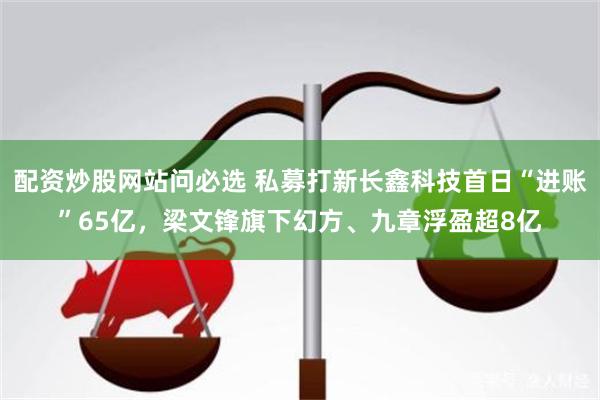 配资炒股网站问必选 私募打新长鑫科技首日“进账”65亿，梁文锋旗下幻方、九章浮盈超8亿