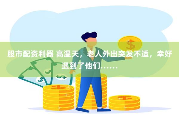 股市配资利器 高温天，老人外出突发不适，幸好遇到了他们……