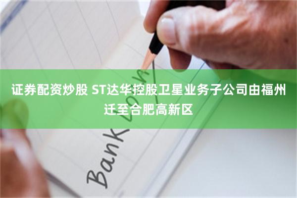 证券配资炒股 ST达华控股卫星业务子公司由福州迁至合肥高新区