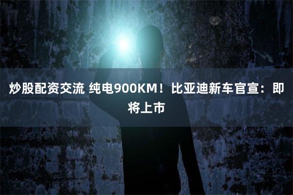 炒股配资交流 纯电900KM！比亚迪新车官宣：即将上市