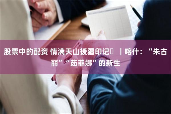 股票中的配资 情满天山援疆印记⑪｜喀什：“朱古丽”“茹菲娜”的新生