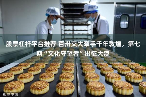 股票杠杆平台推荐 百卅交大牵手千年敦煌,第七期“文化守望者”出征大漠