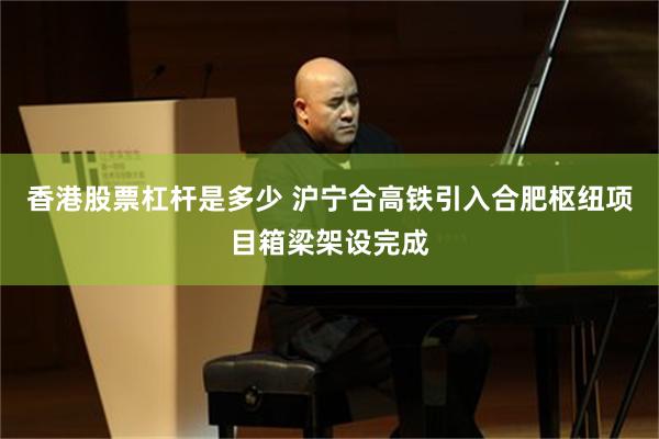 香港股票杠杆是多少 沪宁合高铁引入合肥枢纽项目箱梁架设完成