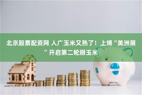 北京股票配资网 人广玉米又熟了！上博“美洲展”开启第二轮掰玉米