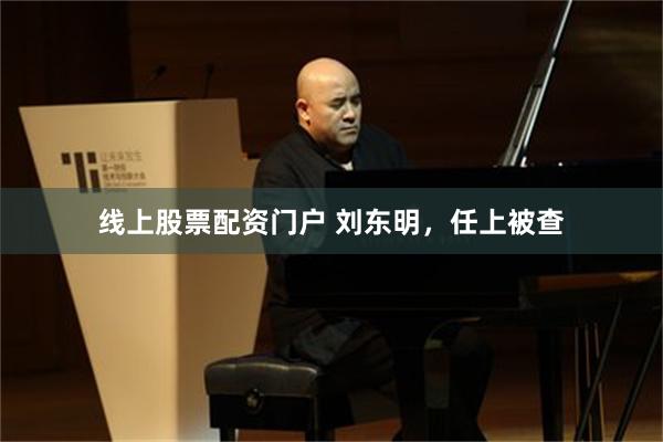 线上股票配资门户 刘东明，任上被查