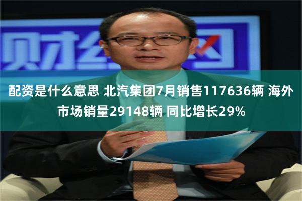 配资是什么意思 北汽集团7月销售117636辆 海外市场销量29148辆 同比增长29%