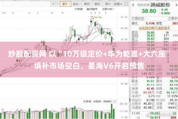 炒股配资网 以“10万级定价+华为乾崑+大六座”填补市场空白，星海V6开启预售