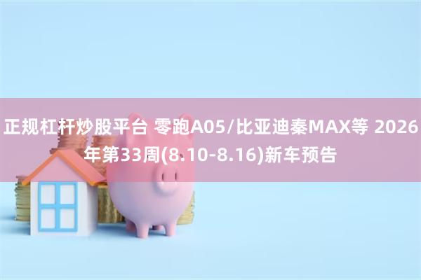 正规杠杆炒股平台 零跑A05/比亚迪秦MAX等 2026年第33周(8.10-8.16)新车预告