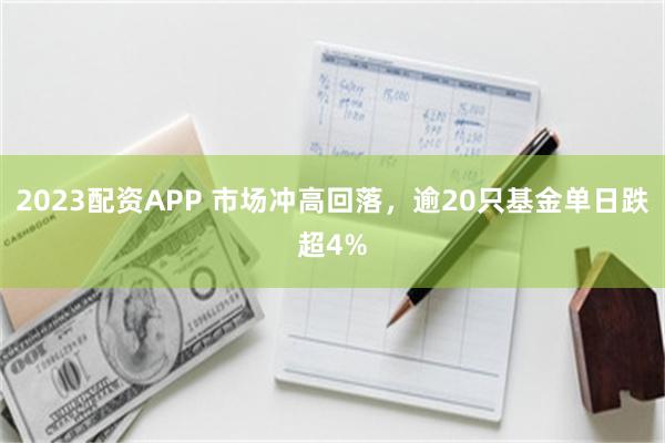 2023配资APP 市场冲高回落，逾20只基金单日跌超4%