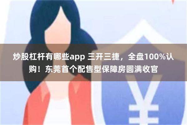 炒股杠杆有哪些app 三开三捷，全盘100%认购！东莞首个配售型保障房圆满收官
