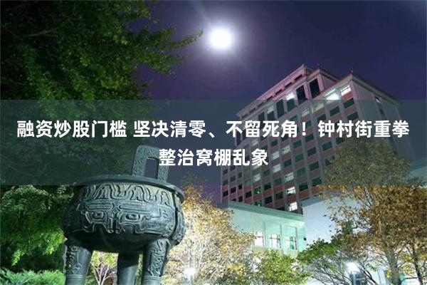 融资炒股门槛 坚决清零、不留死角！钟村街重拳整治窝棚乱象