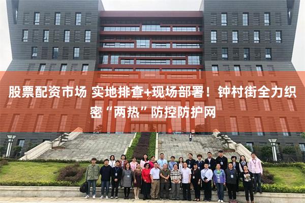 股票配资市场 实地排查+现场部署！钟村街全力织密“两热”防控防护网