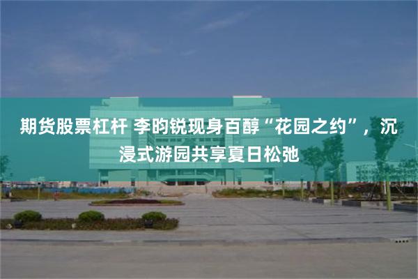 期货股票杠杆 李昀锐现身百醇“花园之约”，沉浸式游园共享夏日松弛