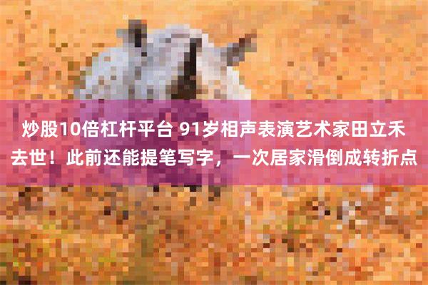 炒股10倍杠杆平台 91岁相声表演艺术家田立禾去世！此前还能提笔写字，一次居家滑倒成转折点