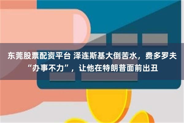 东莞股票配资平台 泽连斯基大倒苦水，费多罗夫“办事不力”，让他在特朗普面前出丑