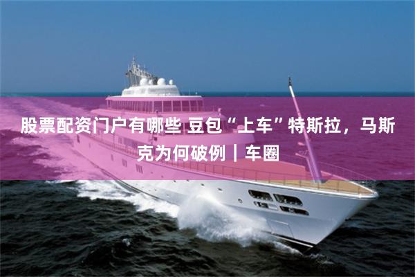 股票配资门户有哪些 豆包“上车”特斯拉，马斯克为何破例｜车圈