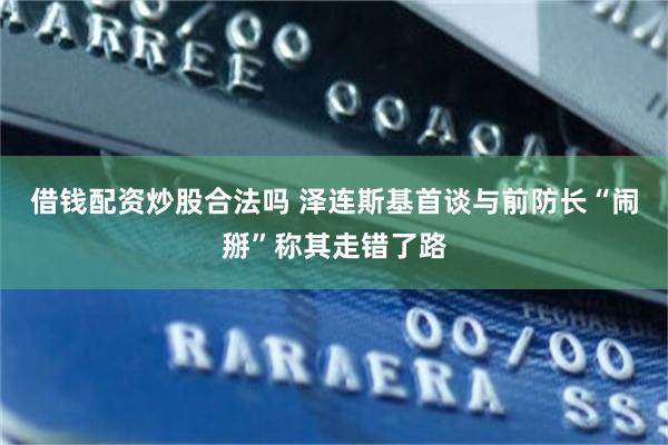 借钱配资炒股合法吗 泽连斯基首谈与前防长“闹掰”称其走错了路
