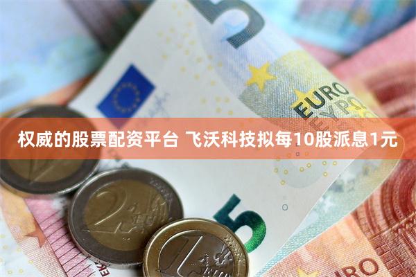 权威的股票配资平台 飞沃科技拟每10股派息1元