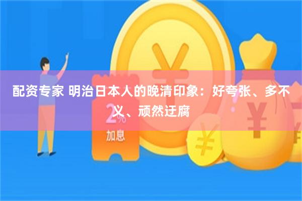 配资专家 明治日本人的晚清印象：好夸张、多不义、顽然迂腐