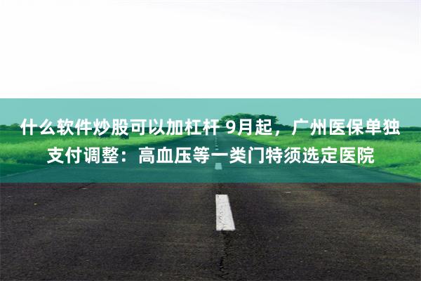 什么软件炒股可以加杠杆 9月起，广州医保单独支付调整：高血压等一类门特须选定医院